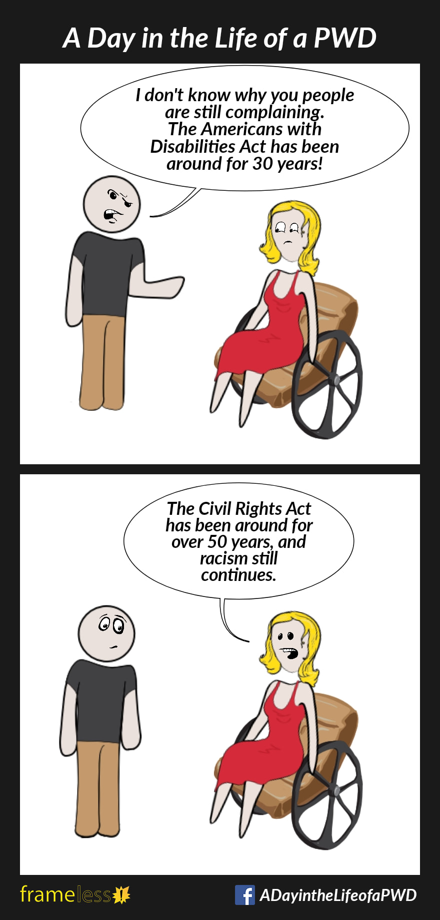 Frame 1: A woman in a wheelchair and a man are chatting.MAN: I don't know why you people are still complaining. The Americans with Disabilities Act has been around for 30 years!Frame 2:WOMAN: The Civil Rights Act has been around for over 50 years, and racism still continues.
