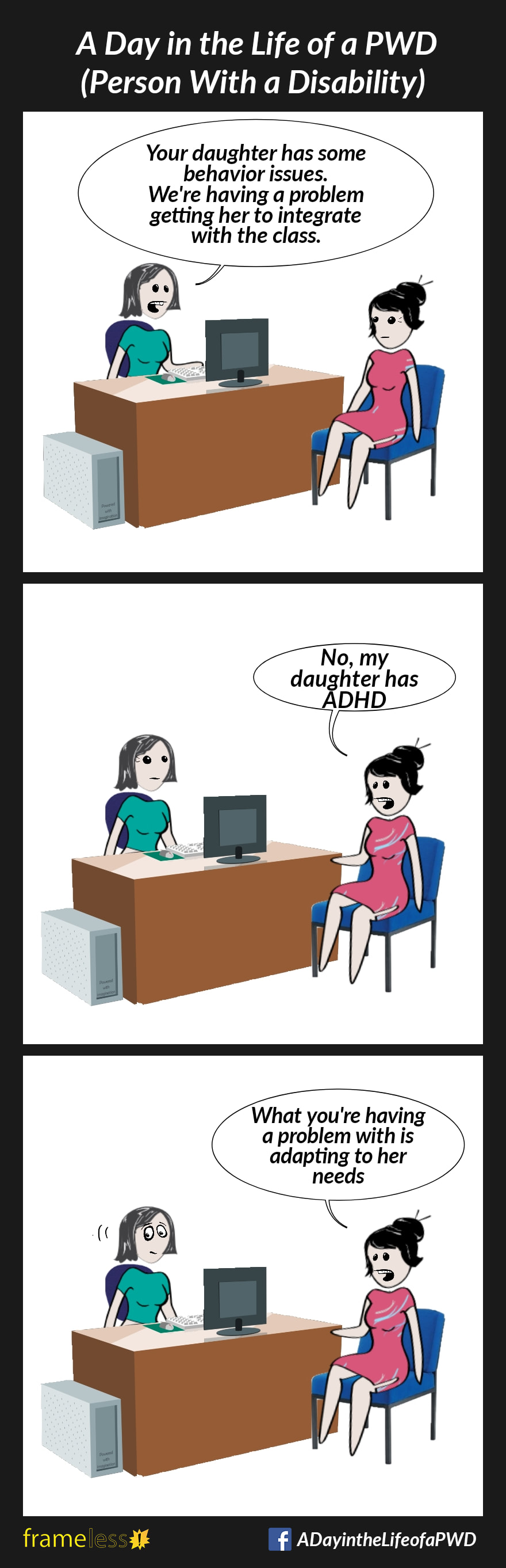 COMIC STRIP 
A Day in the Life of a PWD (Person With a Disability) 

Frame 1:
A mother is in a meeting with a teacher who sits behind her desk. 
TEACHER: Your daughter has some behavior issues. We are having a problem getting her to integrate with the class.

Frame 2:
MOTHER: No, my daughter has ADHD

Frame 3:
MOTHER: What you're having a problem with is adapting to her needs.