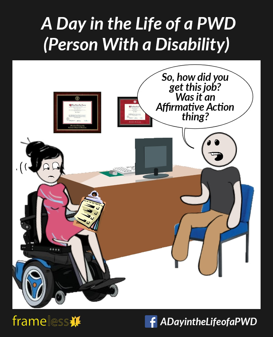 COMIC STRIP 
A Day in the Life of a PWD (Person With a Disability) 

A woman in a power wheelchair is meeting with a man in her office. Her framed credentials decorate the wall behind her desk.
MAN: So, how did you get this job? Was it an Affirmative Action thing?