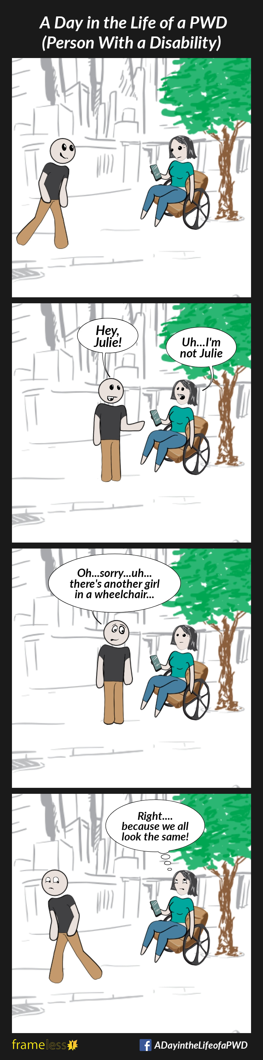 COMIC STRIP 
A Day in the Life of a PWD (Person With a Disability) 

Frame 1:
A woman in a wheelchair is sitting under a tree, looking at her phone.
A smiling man approaches her.

Frame 2:
MAN: Hey, Julie!
WOMAN: Uh...I'm not Julie

Frame 3:
MAN: Oh...sorry...uh...there's another girl in a wheelchair...

Frame 4:
The man walks away, embarrassed. 
WOMAN (rolling her eyes and thinking): Right...because we all look the same!