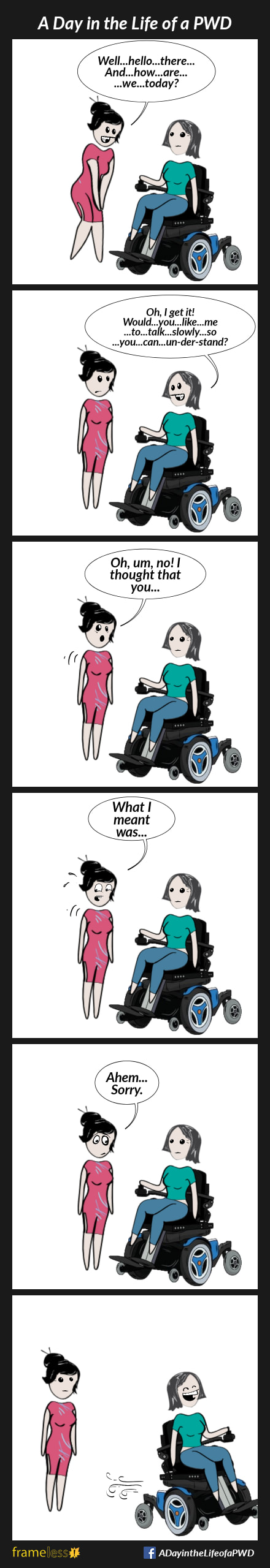 Frame 1:
A woman in a power wheelchair is approached by a stranger.
STRANGER:Well...hello...there...
...And...how...are...we...today?

Frame 2:
WOMAN: Oh, I get it! Would...you...like 
...me...to...talk...slowly...so...you...can
...un-der-stand?

Frame 3:
STRANGER (surprised): Oh, um, no! I thought that you...
Woman stares at her.

Frame 4:
STRANGER (getting nervous): What I meant was...
Woman continues to stare.

Frame 5:
STRANGER (embarrassed): Ahem...
...Sorry.

Frame 6:
Woman rides away, laughing to herself.