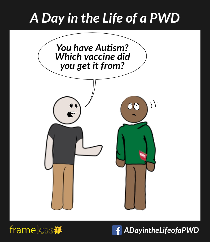 COMIC STRIP 
A Day in the Life of a PWD (Person With a Disability) 

A man is chatting with an acquaintance. 
ACQUAINTANCE: You have Autism? Which vaccine did you get it from?
The man rolls his eyes.