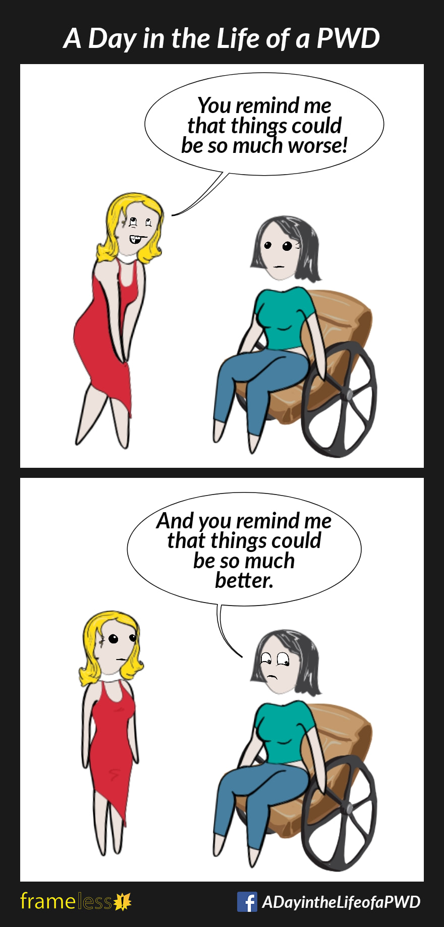 COMIC STRIP 
A Day in the Life of a PWD (Person With a Disability) 

Frame 1:
A woman in a wheelchair is approached by an acquaintance. 
ACQUAINTANCE: You remind me that things could be so much worse!

Frame 2:
WOMAN: And you remind me that things could be so much better.