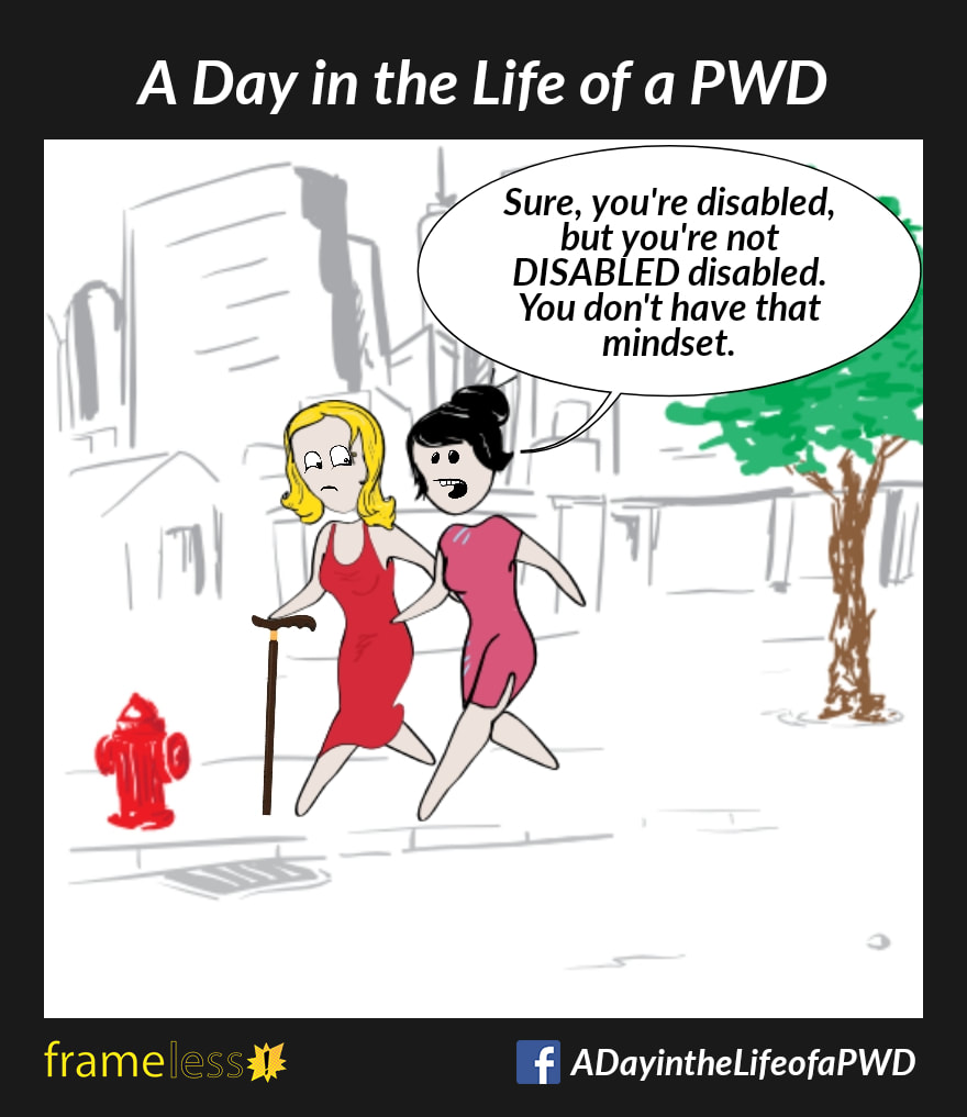 COMIC STRIP 
A Day in the Life of a PWD (Person With a Disability) 

A woman who uses a walking cane is walking down a sidewalk with her friend.
FRIEND: Sure, you're disabled, but you're not DISABLED disabled. You don't have that mindset.