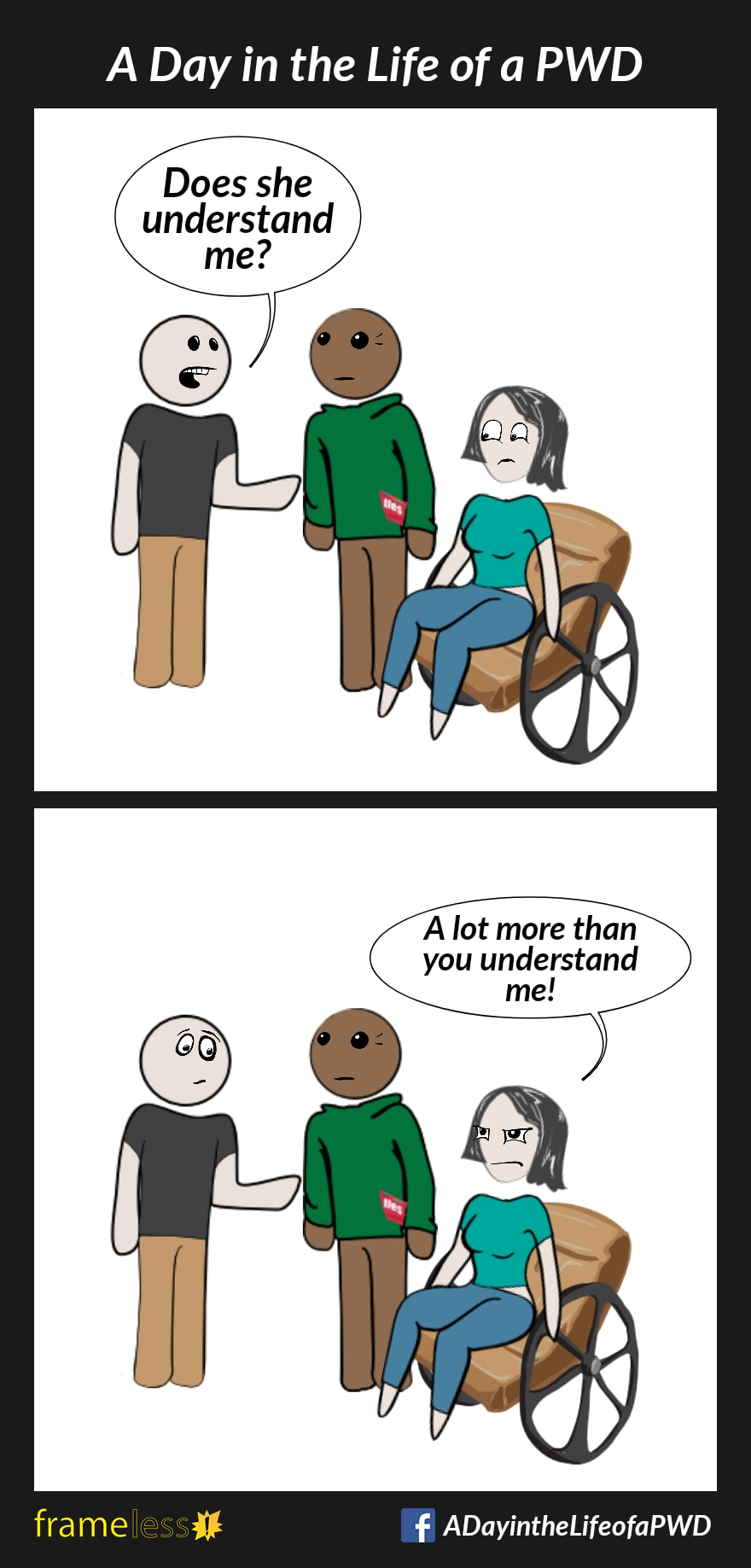 COMIC STRIP 
A Day in the Life of a PWD (Person With a Disability) 

Frame 1:
A woman in a wheelchair is with her husband, talking to a man.
MAN (to husband): Does she understand me?
WOMAN (irritated): At lot more than you understand me!