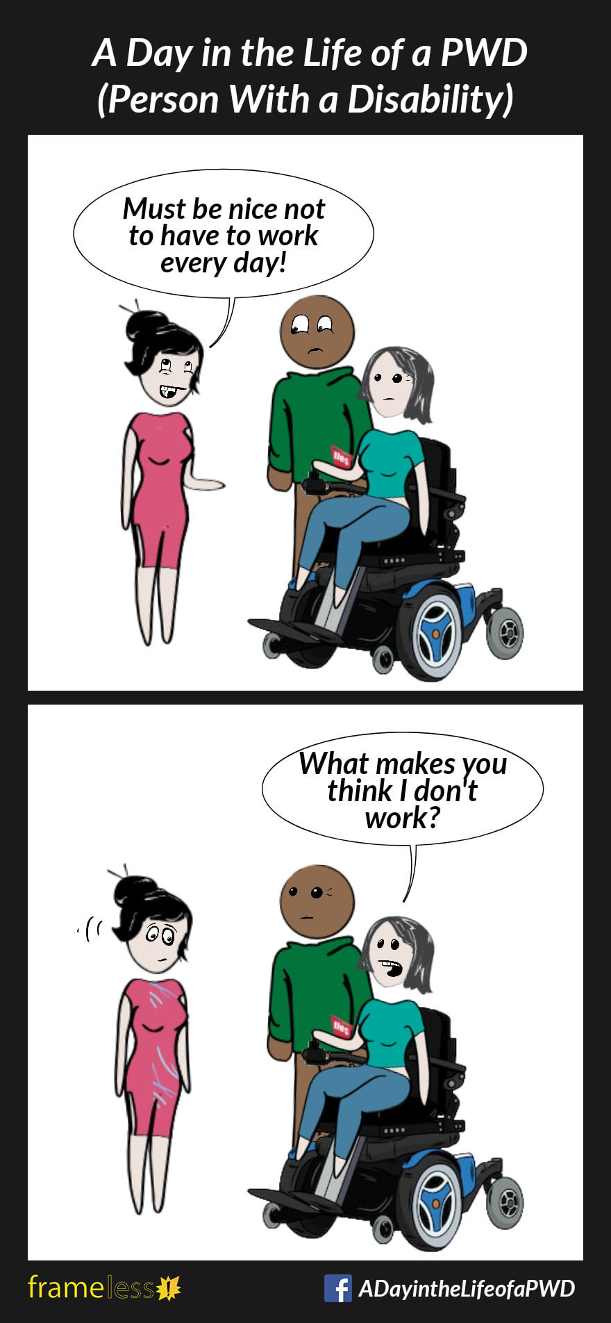COMIC STRIP 
A Day in the Life of a PWD (Person With a Disability) 

Frame 1:
A woman in a power wheelchair and her friend are chatting with an acquaintance. 
ACQUAINTANCE: Must be nice not to have to work every day!

Frame 2:
WOMAN: What makes you think I don't work?