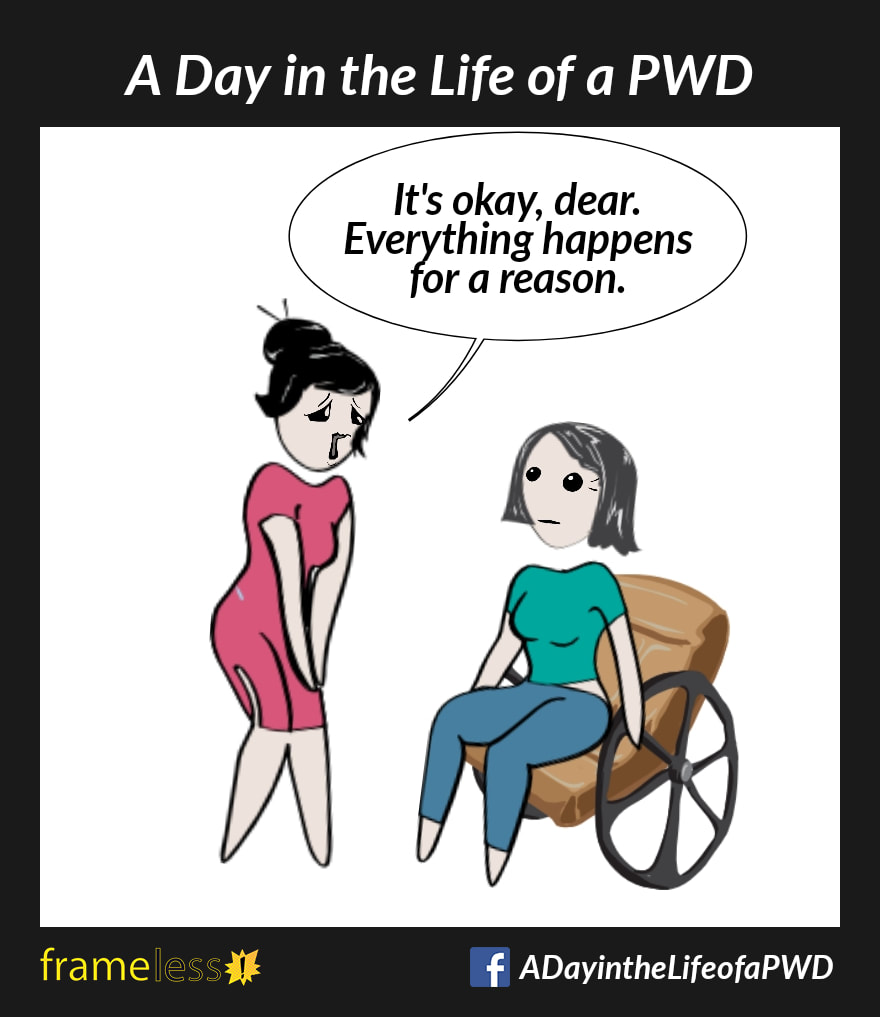 COMIC STRIP 
A Day in the Life of a PWD (Person With a Disability) 

A woman in a wheelchair is chatting with an acquaintance. 
ACQUAINTANCE (sympathetically): It's okay, dear. Everything happens for a reason.