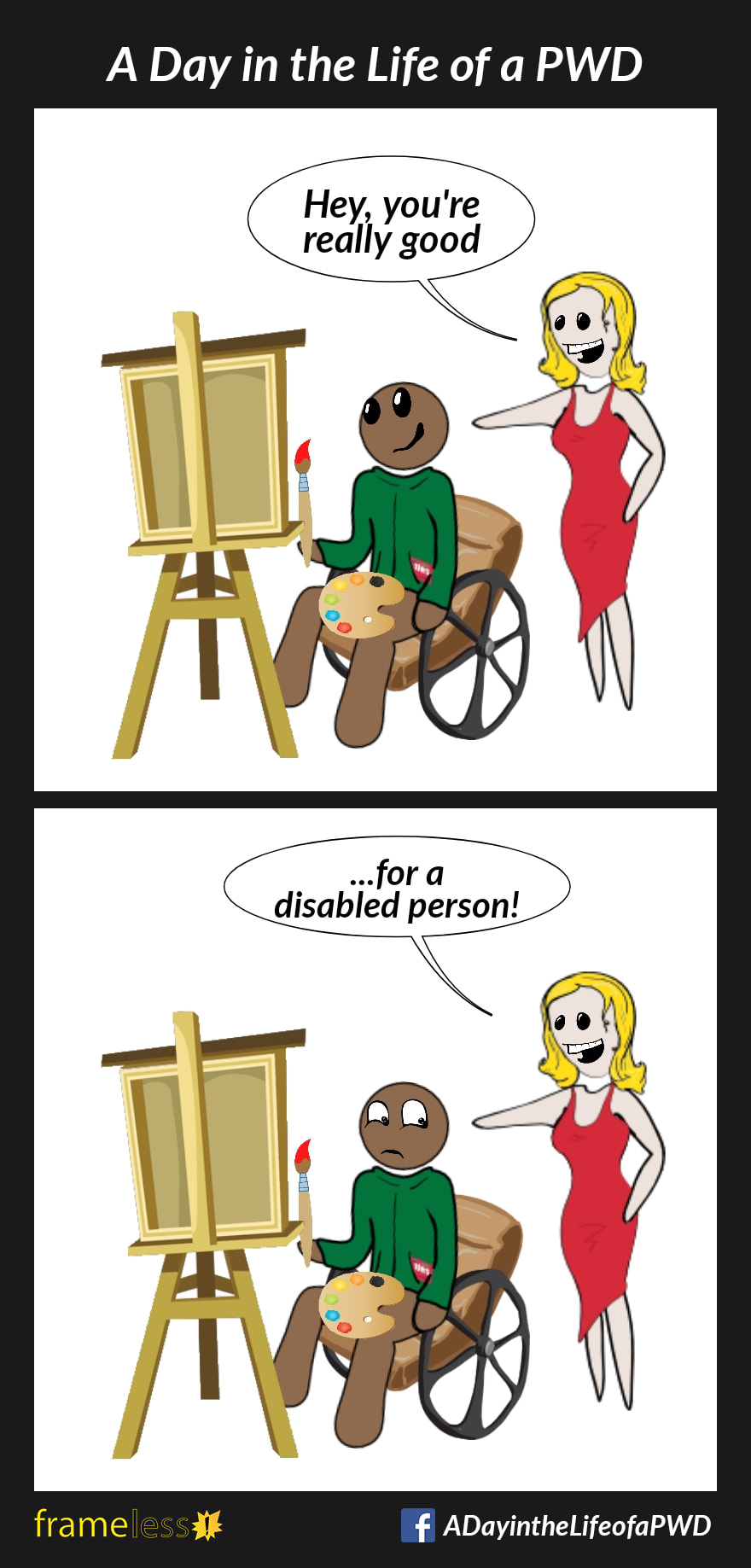 COMIC STRIP 
A Day in the Life of a PWD (Person With a Disability) 

Frame 1:
A man in a wheelchair is painting on an easel.
A woman is admiring his wrok.
WOMAN: Hey, you're really good

Frame 2:
WOMAN: ...for a disabled person.
