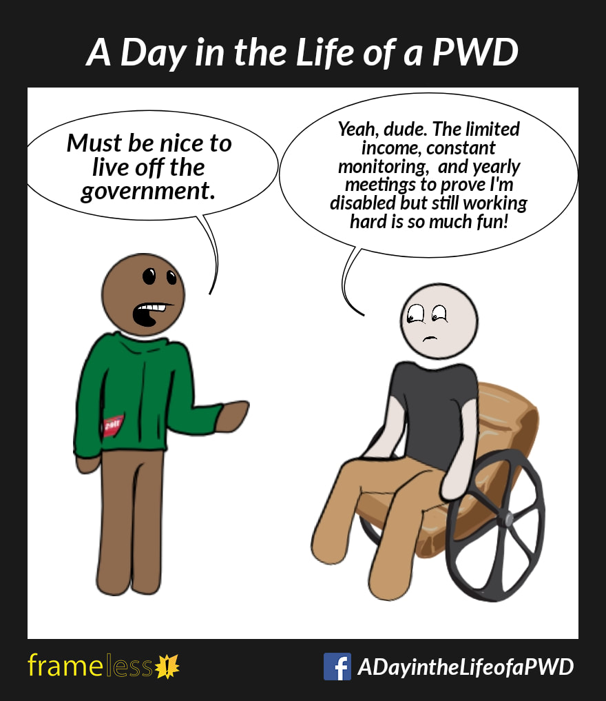 COMIC STRIP 
A Day in the Life of a PWD (Person With a Disability) 

A man in a wheelchair is talking to an acquaintance. 
ACQUAINTANCE: Must be nice to live off the government. 
MAN: Yeah, dude. The limited income, constant monitoring, and yearly meetings to prove I'm disabled but still working hard is so much fun!