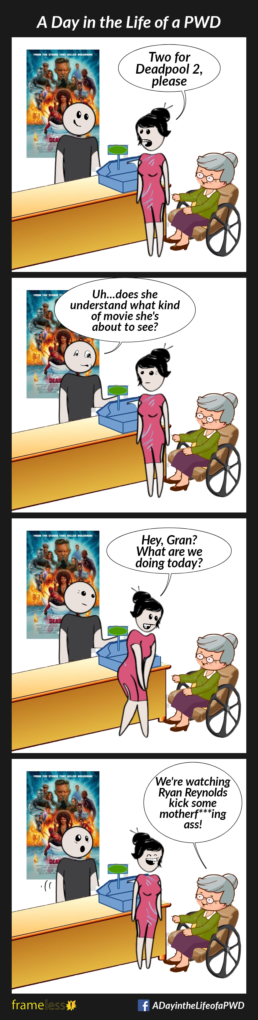 COMIC STRIP 
A Day in the Life of a PWD (Person With a Disability) 

Frame 1:
An elderly woman in a wheelchair and her granddaughter are purchasing tickets at a movie theatre.
GRANDDAUGHTER (to cashier): Two for Deadpool 2 please.

Frame 2:
CASHIER: Uh...does she understand what king of movie she's about to see?

Frame 3:
GRANDDAUGHTER (to grandmother): Hey, Gran? What are we doing today?

Frame 4:
GRANDMOTHER: We're watching Ryan Reynolds kick some motherf***ing ass!
Granddaughter laughs.