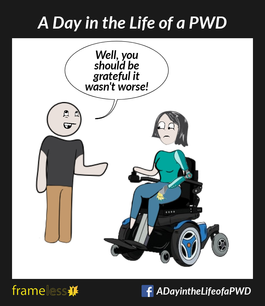COMIC STRIP 
A Day in the Life of a PWD (Person With a Disability) 

A woman with a prosthetic arm is sitting in a power wheelchair, talking to a man.
MAN: Well, you should be grateful it wasn't worse!