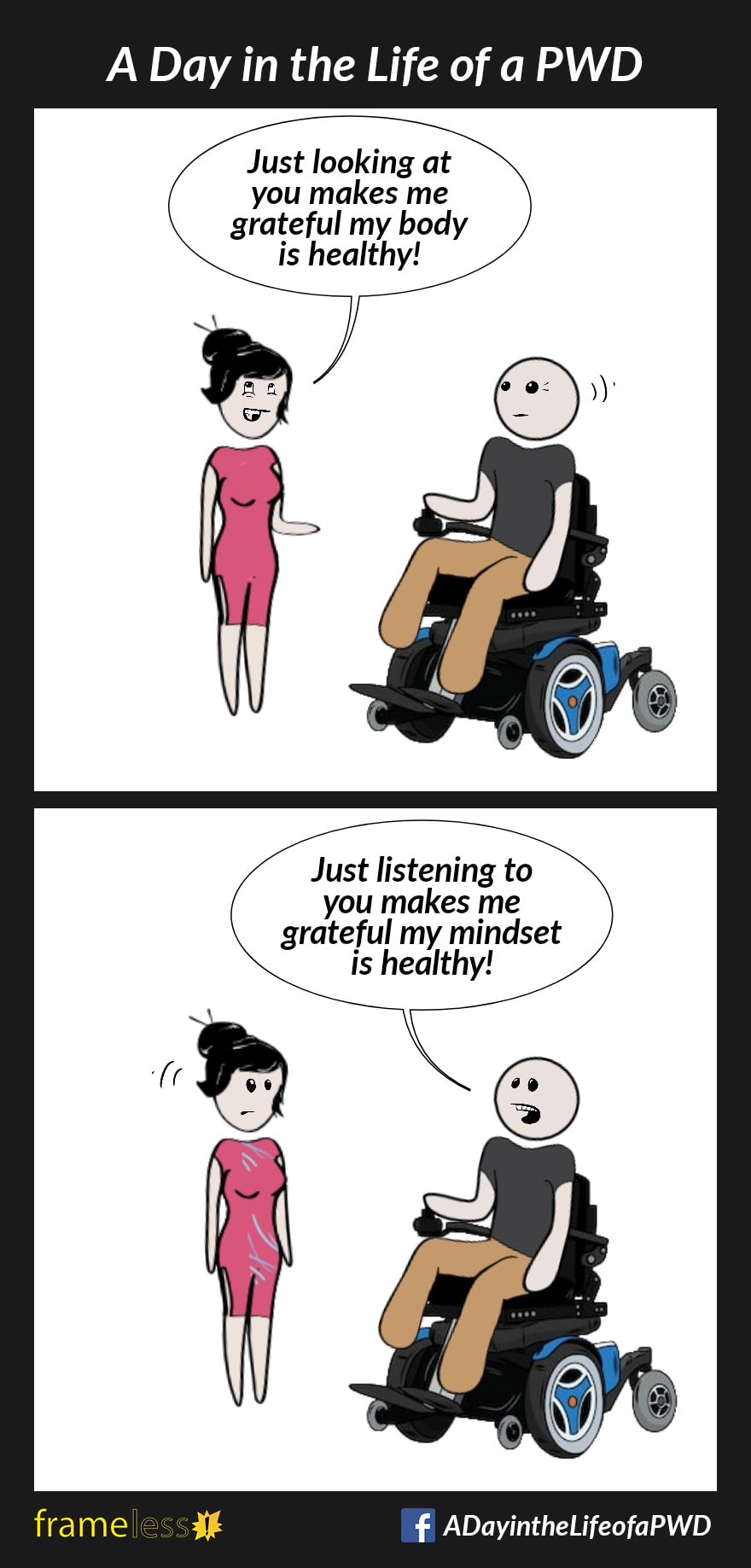 COMIC STRIP 
A Day in the Life of a PWD (Person With a Disability) 

Frame 1:
A man in a wheelchair is talking with a woman.
WOMAN: Just looking at you makes me grateful my body is healthy!

Frame 2:
MAN: Just listening to you makes me grateful my mindset is healthy!