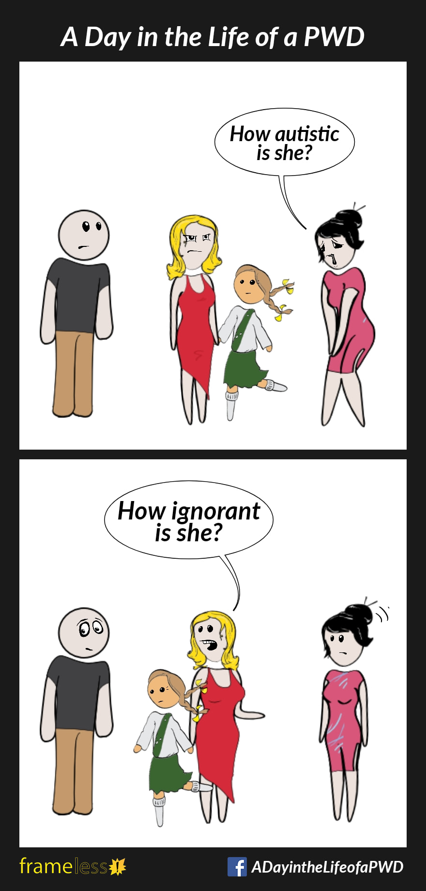 COMIC STRIP 
A Day in the Life of a PWD (Person With a Disability) 

Frame 1:
A mother with her Autistic daughter is chatting with a man and a woman.
WOMAN (sympathetically): How autistic is she?

Frame 2:
MOTHER (to man): How ignorant is she? (gesturing to woman)