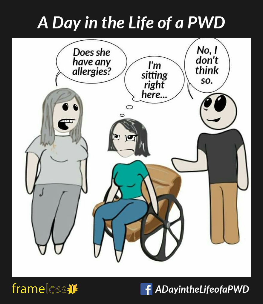 COMIC STRIP 
A Day in the Life of a PWD (Person With a Disability) 

A woman in a wheelchair and her friend are talking to a nurse.
NURSE (to husband): Does she have any allergies?
HUSBAND: No, I don't think so.
WOMAN (thinking): I'm sitting right here!