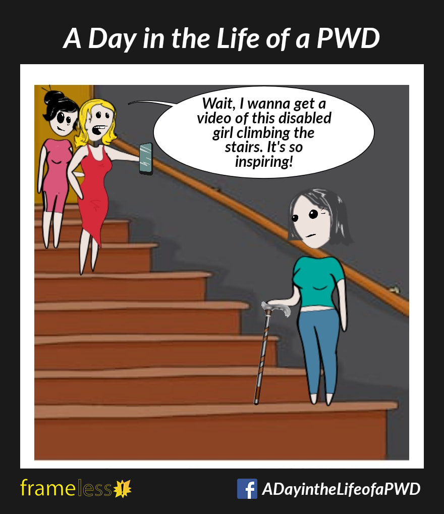 COMIC STRIP 
A Day in the Life of a PWD (Person With a Disability) 

A woman using a walking cane is walking up some stairs.
At the top of the stairs, two strangers watch her. Stranger A is recording the woman on their cell phone.

STRANGER A (to their friend): Wait, I wanna get a video of this disabled girl climbing the stairs. It's so inspiring!