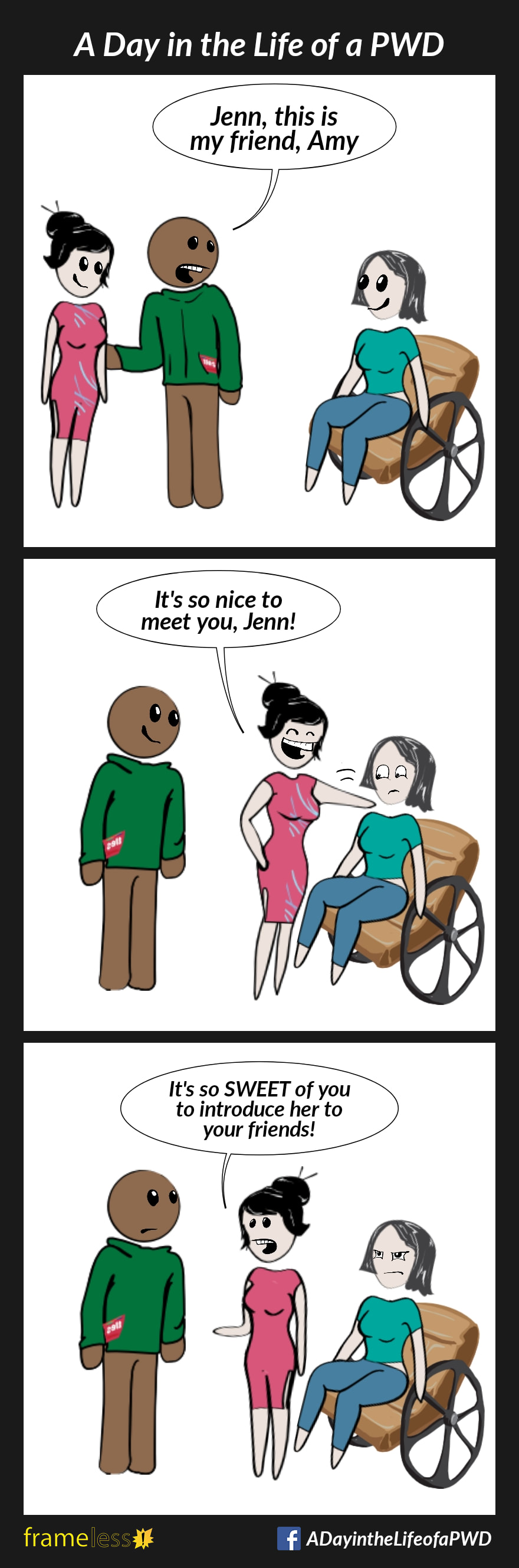 Frame 1:
Jenn, a woman in a wheelchair, is approached by her friend and another woman. 
FRIEND: Jenn, this is my friend, Amy.

Frame 2:
Amy pats Jenn's shoulder.
AMY: It's so nice to meet you, Jenn!

Frame 3:
AMY (to friend): It's so SWEET of you to introduce her to your friends!