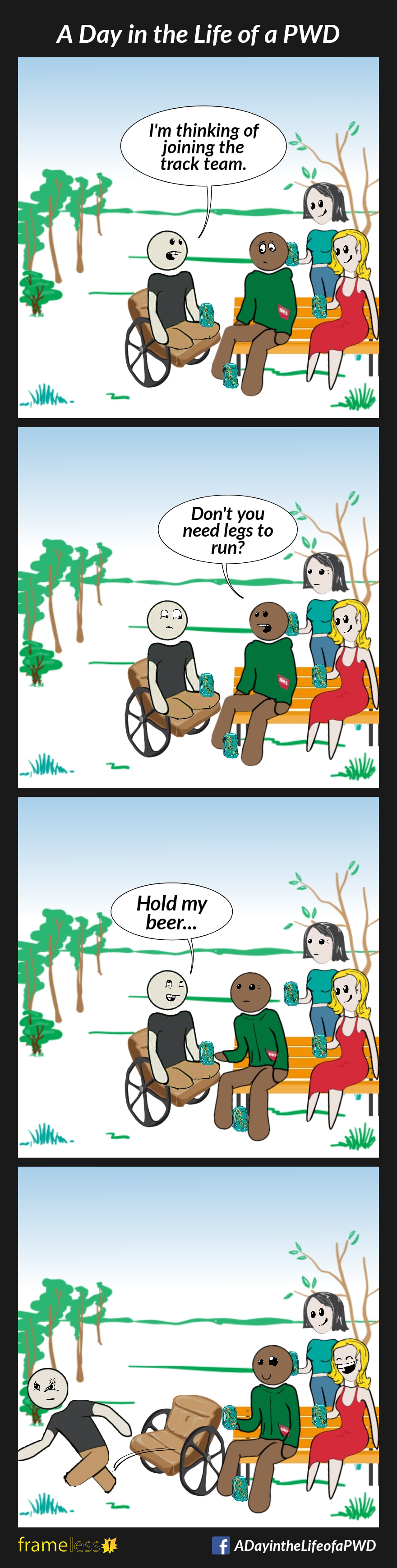 COMIC STRIP 
A Day in the Life of a PWD (Person With a Disability) 

Frame 1:
A man in a wheelchair who is missing his lower legs is sitting in the oark with friends, drinking beer.
MAN: I'm thinking of joining the track team

Frame 2:
FRIEND: Don't you need legs to run?

Frame 3:
MAN: Hold my beer...

Frame 4:
The man jumps from his chair and begins to run.