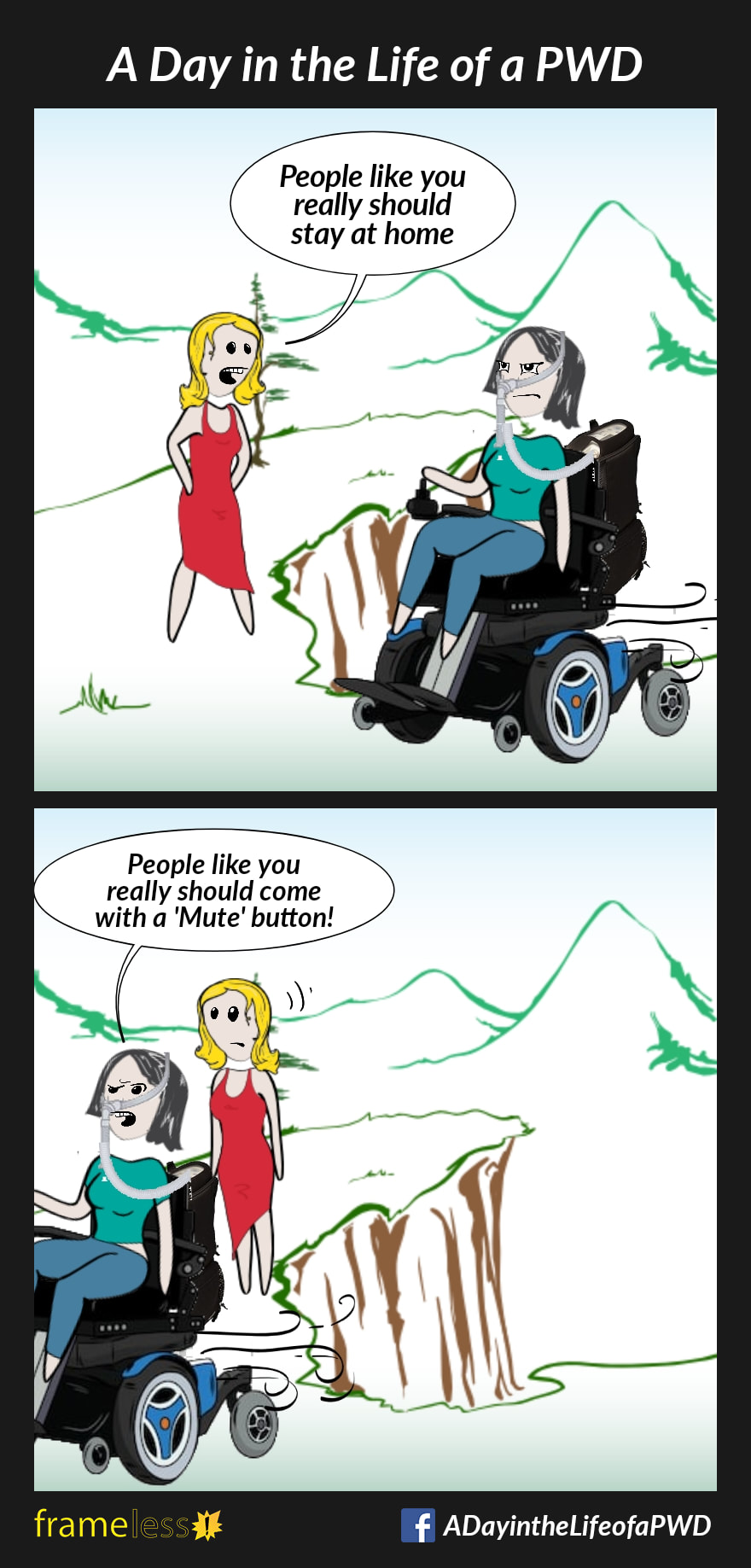 COMIC STRIP 
A Day in the Life of a PWD (Person With a Disability) 

Frame 1:
A woman wearing a nasal mask attached to a tube that leads to a bag on the back of her power wheelchair travels through a park.
STRANGER: People like you really should stay at home.

Frame 2:
WOMAN: People like you really should come with a 'Mute' button!