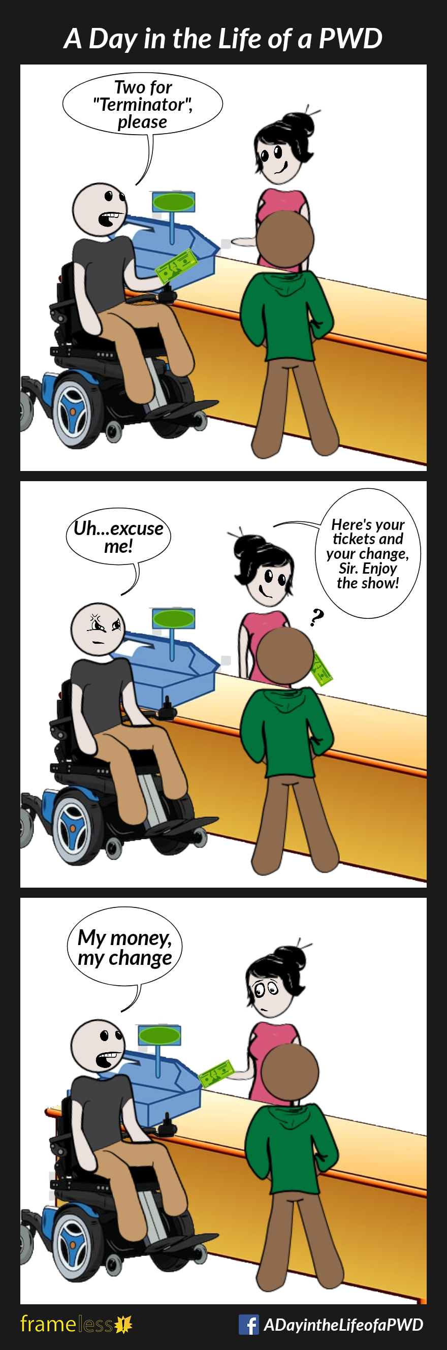 COMIC STRIP 
A Day in the Life of a PWD (Person With a Disability) 

Frame 1:
A man in a wheelchair is buying tickets for himself and a friend. He hands money to the cashier.
MAN: Two tickets for 