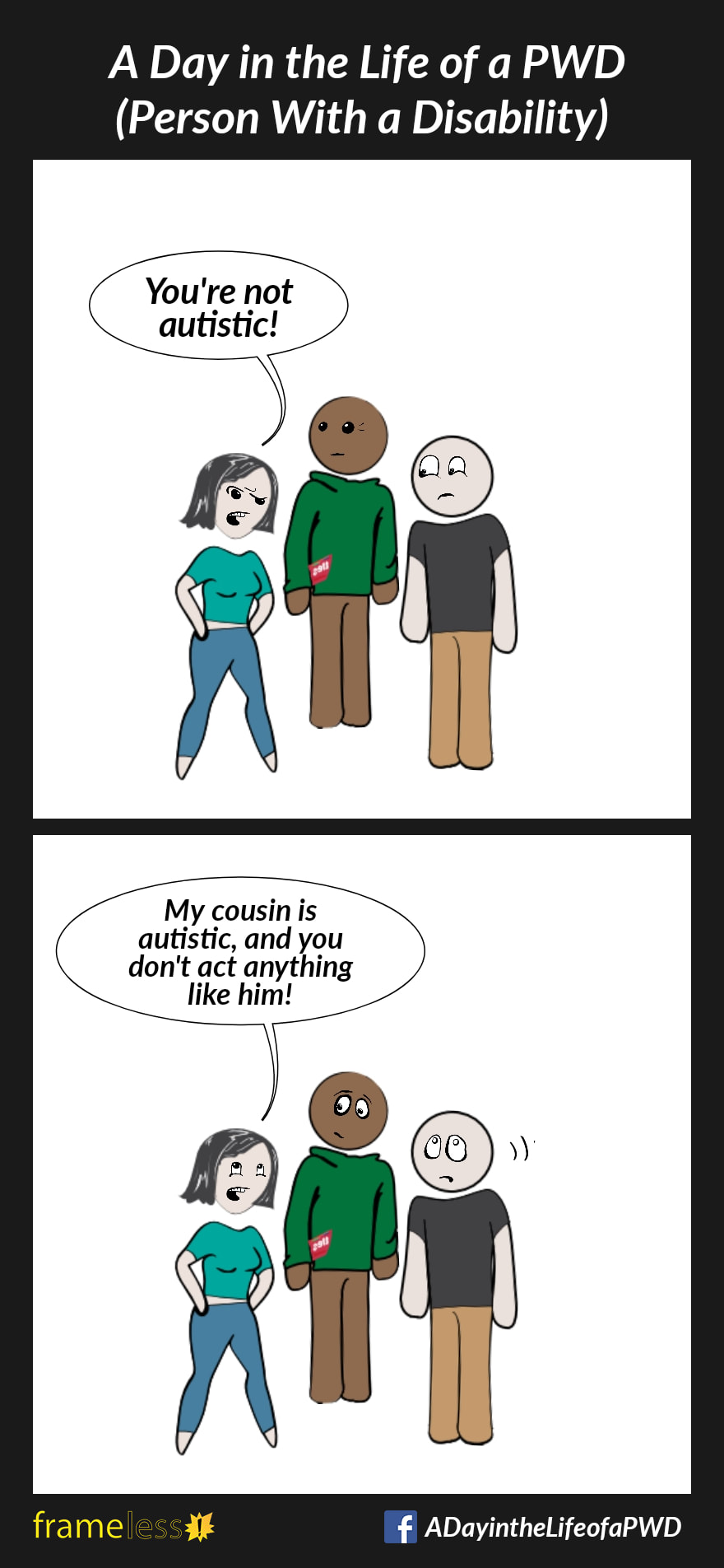COMIC STRIP 
A Day in the Life of a PWD (Person With a Disability) 

Frame 1:
A woman is talking with a man and his friend.
WOMAN (judgemental): You're not autistic!

Frame 2:
WOMAN: My cousin is autistic and you don't act anything like him!
Stunned, the man rolls his eyes.