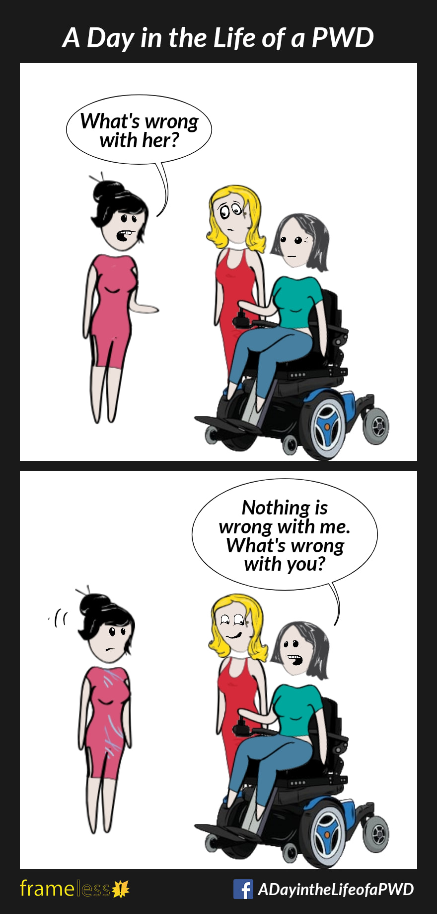 COMIC STRIP 
A Day in the Life of a PWD (Person With a Disability) 

Frame 1:
A power wheelchair user and her friend are approached by a stranger. 
STRANGER (to friend): What's wrong with her?
WHEELCHAIR USER: Nothing is wrong with me. What's wrong with you?