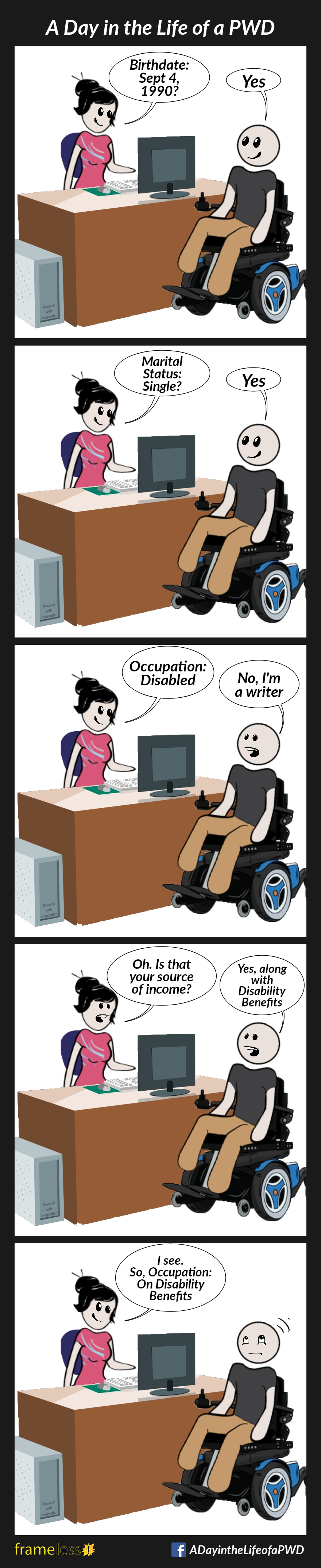 COMIC STRIP 
A Day in the Life of a PWD (Person With a Disability) 

Frame 1:
A man is sitting in an office talking with a social worker.
SOCIAL WORKER: Birthdate: Sept 4, 1990?
MAN: Yes

Frame 2:
SOCIAL WORKER: Marital Status: Single?
MAN: Yes

Frame 3:
SOCIAL WORKER: Occupation: Disabled
MAN: No, I'm a writer.

Frame 4:
SOCIAL WORKER: Oh, is that your source of income?
MAN: Yes, along with Disability Benefits 

Frame 5:
SOCIAL WORKER: I see. So, Occupation: On Disability Benefits 
The man rolls his eyes.