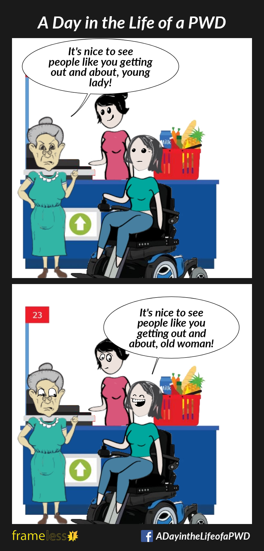 COMIC STRIP 
A Day in the Life of a PWD (Person With a Disability) 

Frame 1:
A woman in a power wheelchair is at the cashier in a grocery store.
There is an elderly woman in the line behind her.
ELDER: It's nice to see people like you getting out and about, young lady!

Frame 2:
WOMAN: It's nice to see people like you getting out and about, old woman!