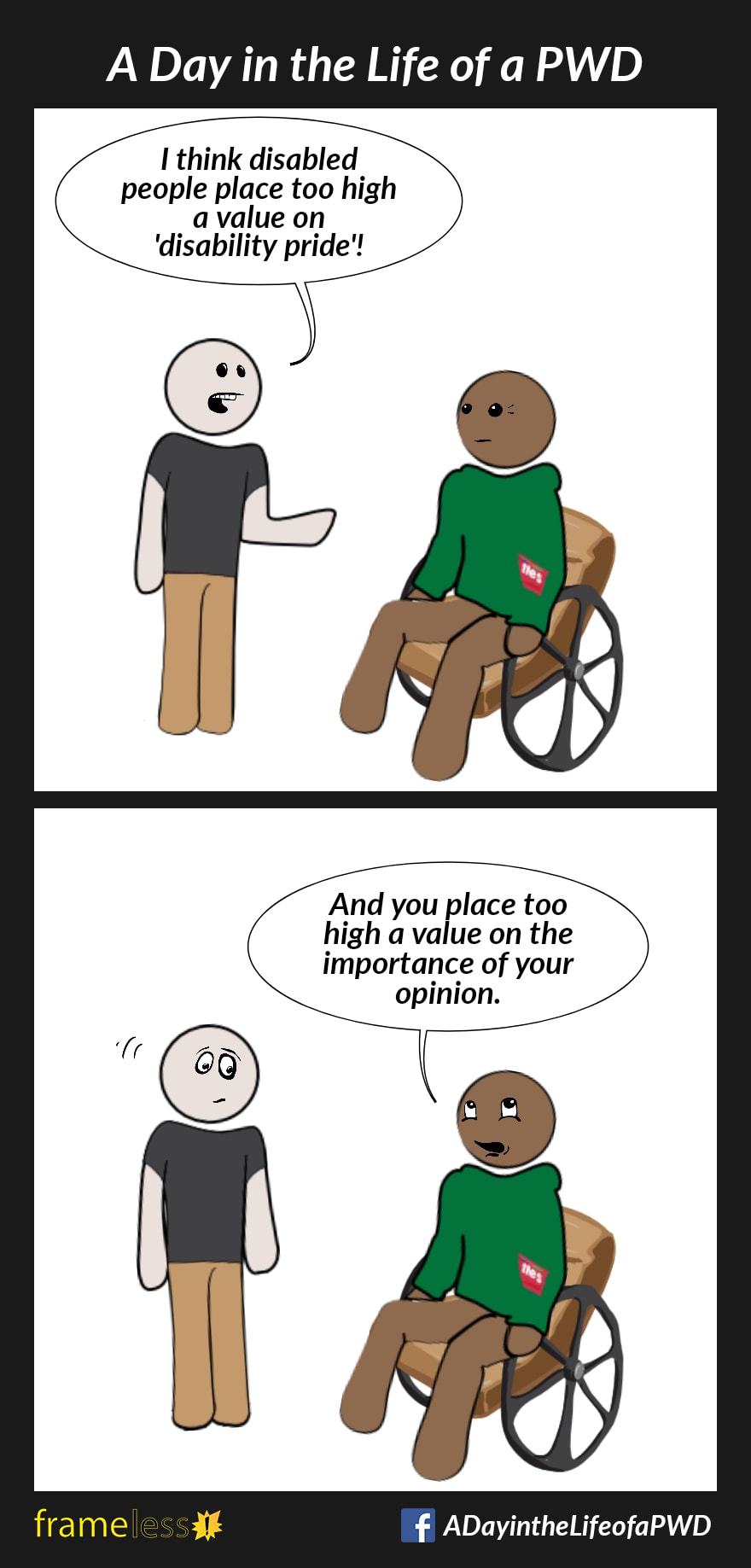 COMIC STRIP 
A Day in the Life of a PWD (Person With a Disability) 

Frame 1:
A man in a wheelchair is talking to an acquaintance. 
ACQUAINTANCE: I think disabled people place too high a value on 'disability pride'!

Frame 2:
MAN: And you place too high a value on the importance of your opinion