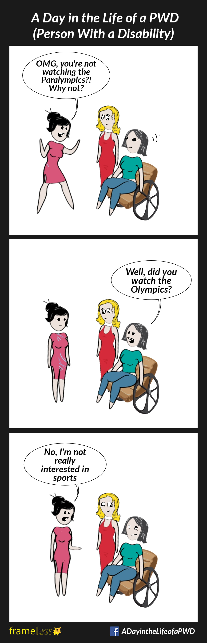 COMIC STRIP 
A Day in the Life of a PWD (Person With a Disability) 

Frame 1:
A woman in a wheelchair and her friend are chatting with an acquaintance. 
ACQUAINTANCE: You're not watching the Paralympics?! Why not?

Frame 2:
WOMAN: Well, did you watch the Olympics?

Frame 3:
ACQUAINTANCE: No, I'm not really interested in sports. 
