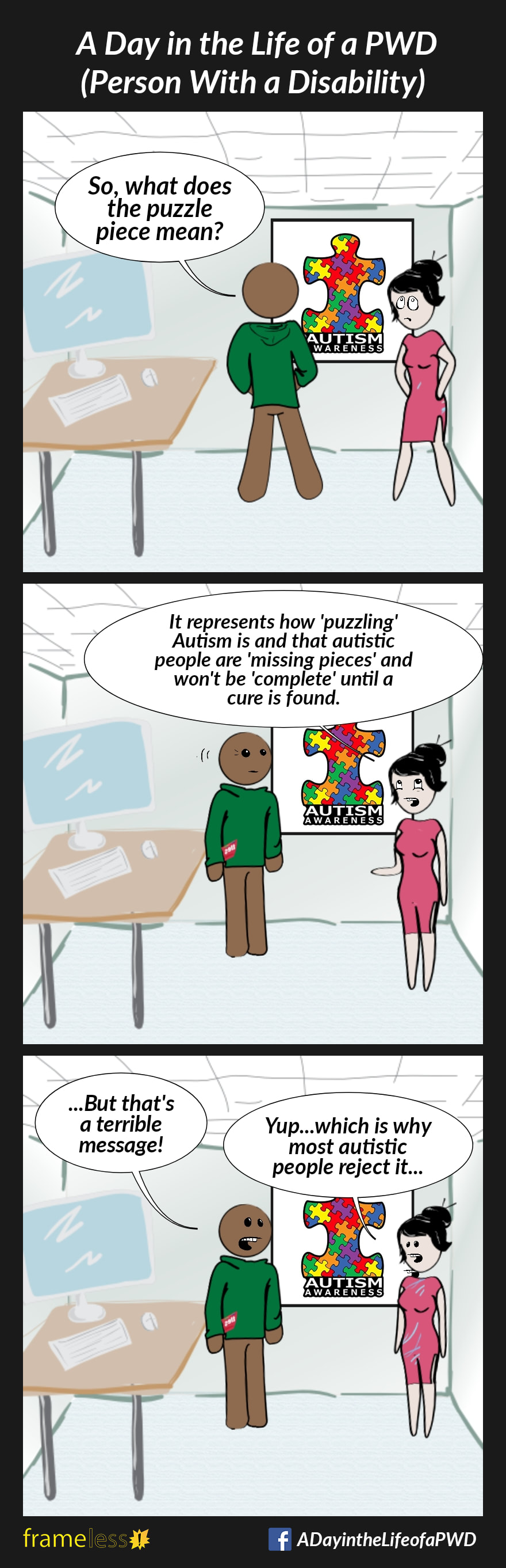 COMIC STRIP 
A Day in the Life of a PWD (Person With a Disability) 

Frame 1:
A man and a woman are in a classroom. The man is looking at an Autism Awareness poster with a giant multi-colored puzzle piece on it.
MAN: So, what does the puzzle piece mean?
The woman rolls her eyes.

Frame 2:
WOMAN: It represents how 'puzzling' Autism is and that autustic people are 'missing pieces' and won't be 'complete' until a cure is found.

Frame 3:
MAN: ...But that's a terrible message!
WOMAN: Yup...which is why most autustic people reject it