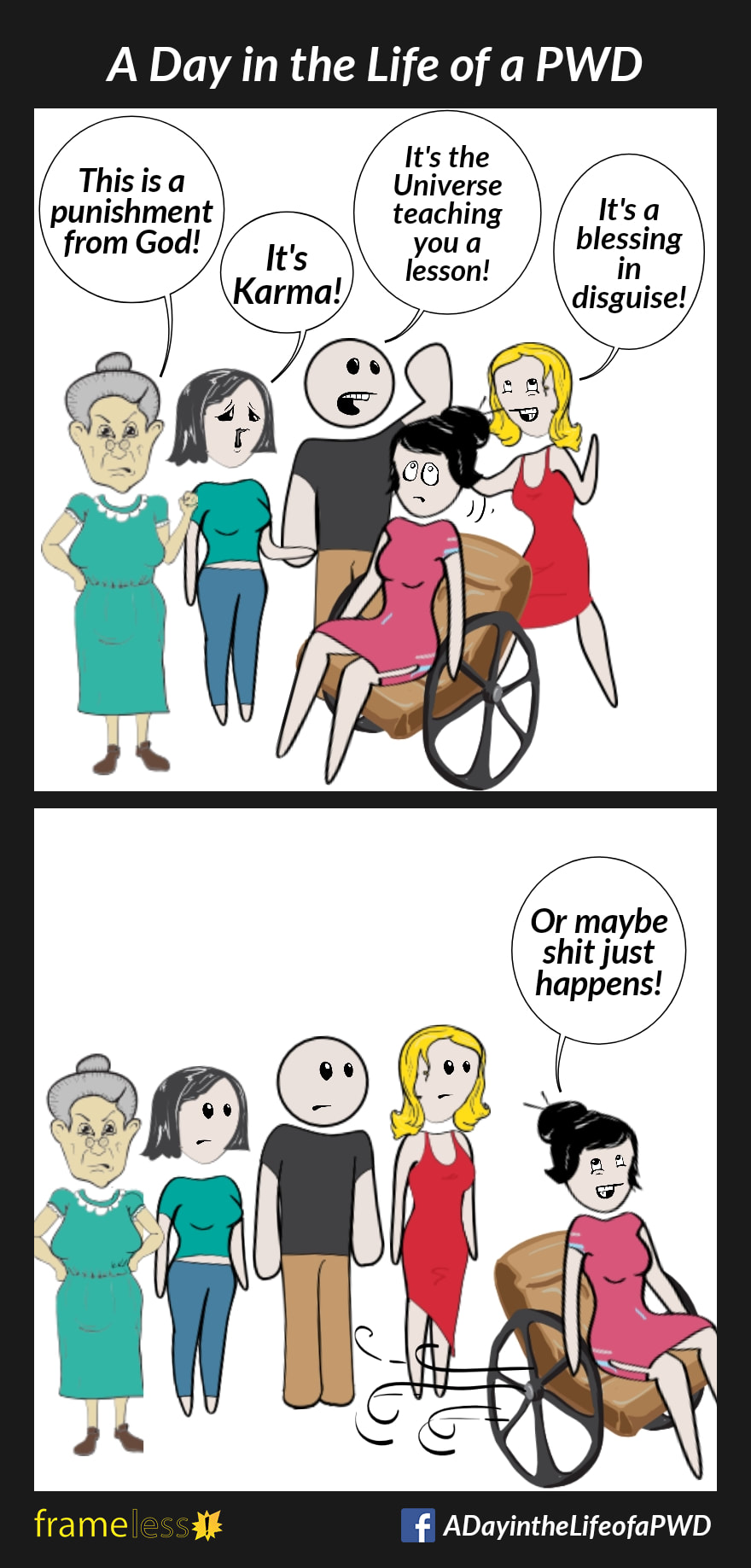 COMIC STRIP 
A Day in the Life of a PWD (Person With a Disability) 

Frame 1:
A woman in a wheelchair is in a group of people. They are sharing their opinions about why she's disabled.
PERSON A: This is a punishment from God!
PERSON B: It's Karma!
PERSON C: It's the Universe teaching you a lesson!
PERSON D: It's a blessing in disguise!

Frame 2:
WOMAN (over her shoulder as she rolls away): Or maybe shit just happens!