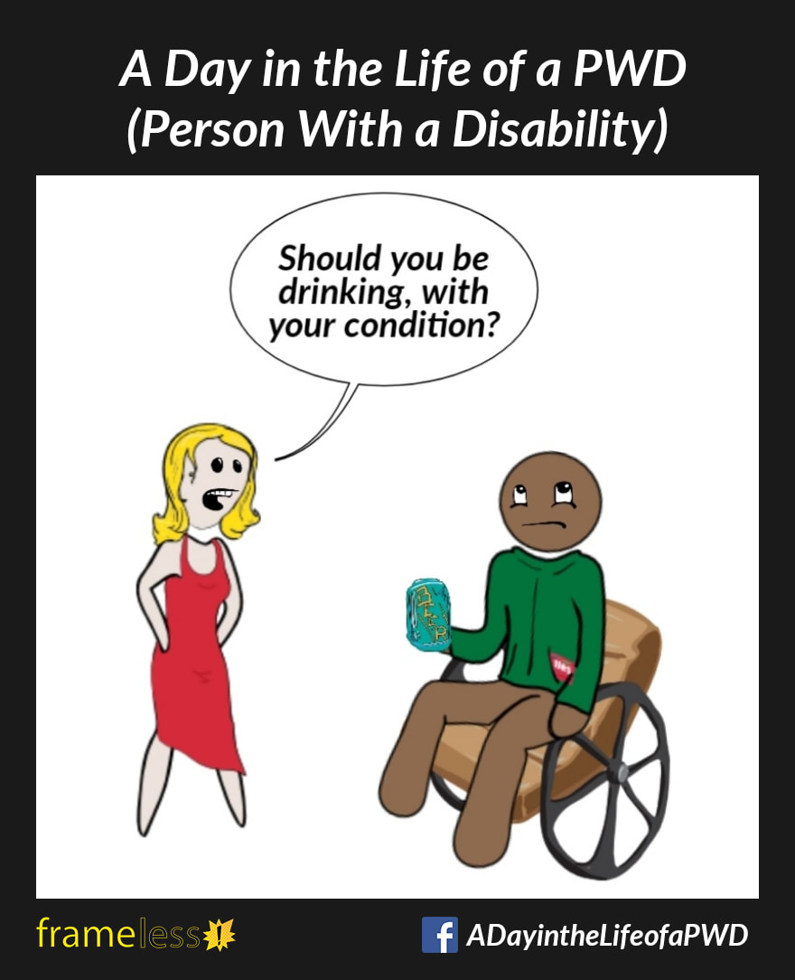 COMIC STRIP 
A Day in the Life of a PWD (Person With a Disability) 

Frame 1:
A man in a wheelchair is drinking a beer and chatting with a woman.
WOMAN: Should you be drinking, with your condition?
The man rolls his eyes.