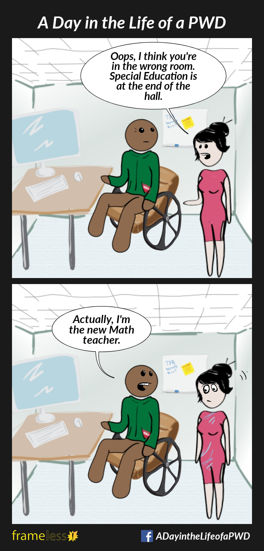 COMIC STRIP 
A Day in the Life of a PWD (Person With a Disability) 

Frame 1:
A man in a wheelchair is sitting at a computer table in a classroom. 
A woman enters.
WOMAN: Oops, I think you're in the wrong room. Special Education is at the end of the hall.

Frame 2:
MAN: Actually, I'm the new Math teacher.