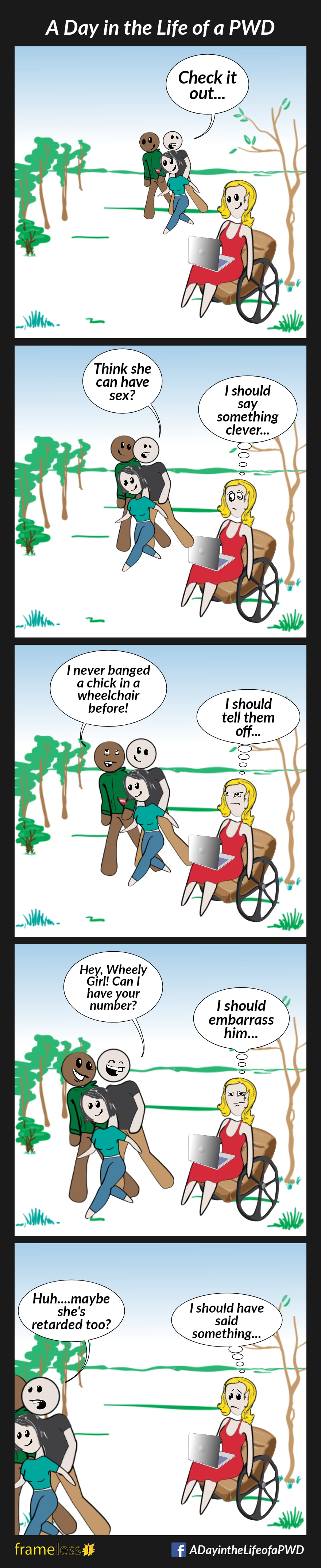 COMIC STRIP 
A Day in the Life of a PWD (Person With a Disability) 

Frame 1:
A woman in a wheelchair is sitting in a park, working on her laptop.
A man and his two friends are walking together through the park.
As they pass by the woman in the wheelchair, the man notices her.
MAN (to his friends): Check it out...

Frame 2:
MAN: Think she can have sex?
WOMAN (thinking to herself): I should say something clever...

Frame 3:
FRIEND: I've never banged a chick in a wheelchair before!
WOMAN (thinking): I should tell them off...

Frame 4:
MAN (to woman): Hey, Wheely Girl! Can I have your number?
WOMAN (thinking): I should embarrass him...

Frame 5:
The group pass the woman and continue on.
MAN: Huh...maybe she's retarded, too?
WOMAN (thinking): I should have said something...