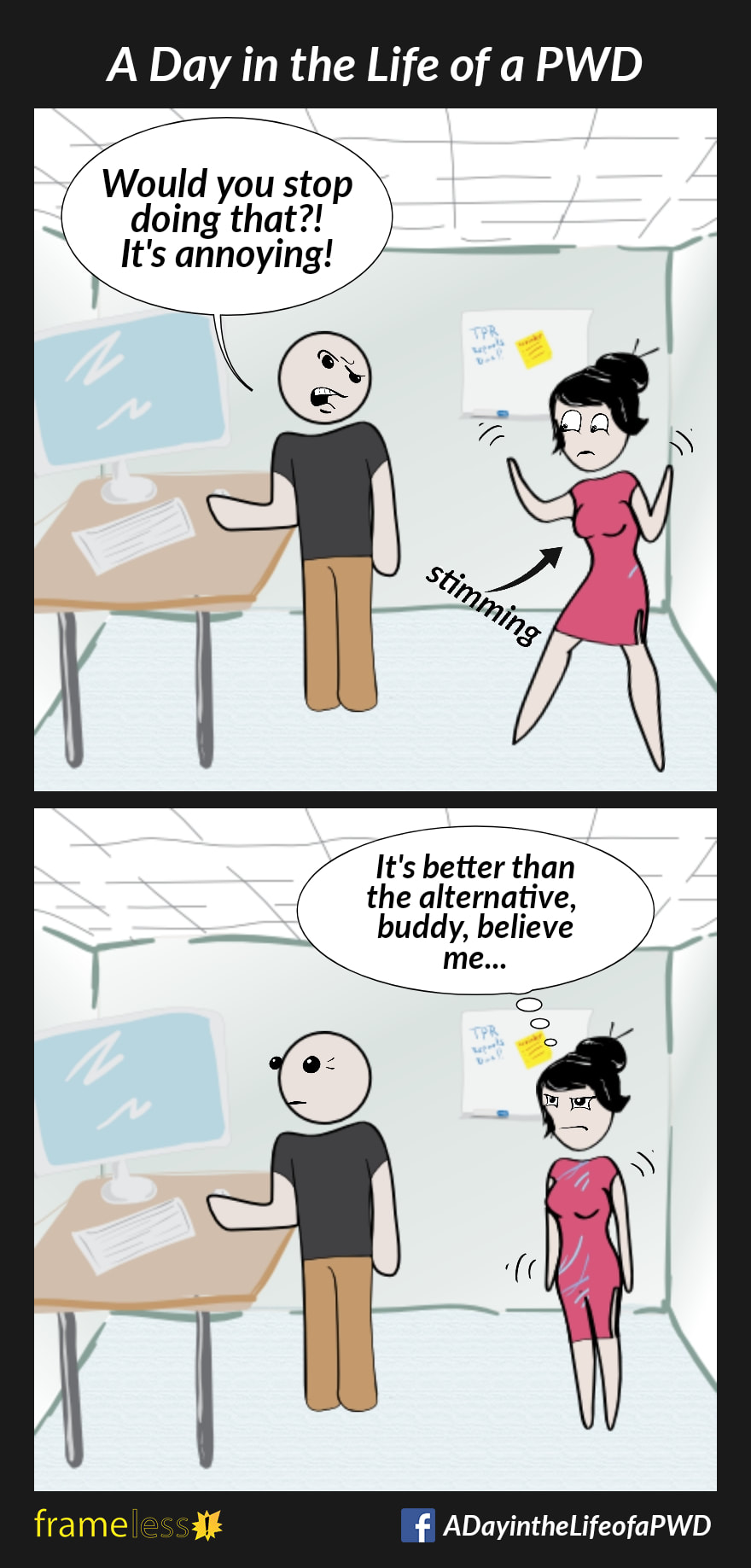 COMIC STRIP 
A Day in the Life of a PWD (Person With a Disability) 

Frame 1:
A woman and a man are in a classroom. The woman is stimming.
MAN: Would you stop doing that?! It's annoying!

Frame 2:
WOMAN (thinking): It's better than the alternative, buddy, believe me... 