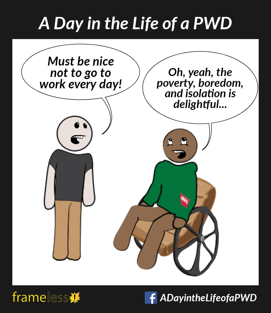 COMIC STRIP 
A Day in the Life of a PWD (Person With a Disability) 

A man in a wheelchair is talking to a acquaintance.
ACQUAINTANCE: Must be nice not to go to work every day!
MAN (rolling his eyes): Oh, yeah, the poverty, boredom, and isolation is delightful...