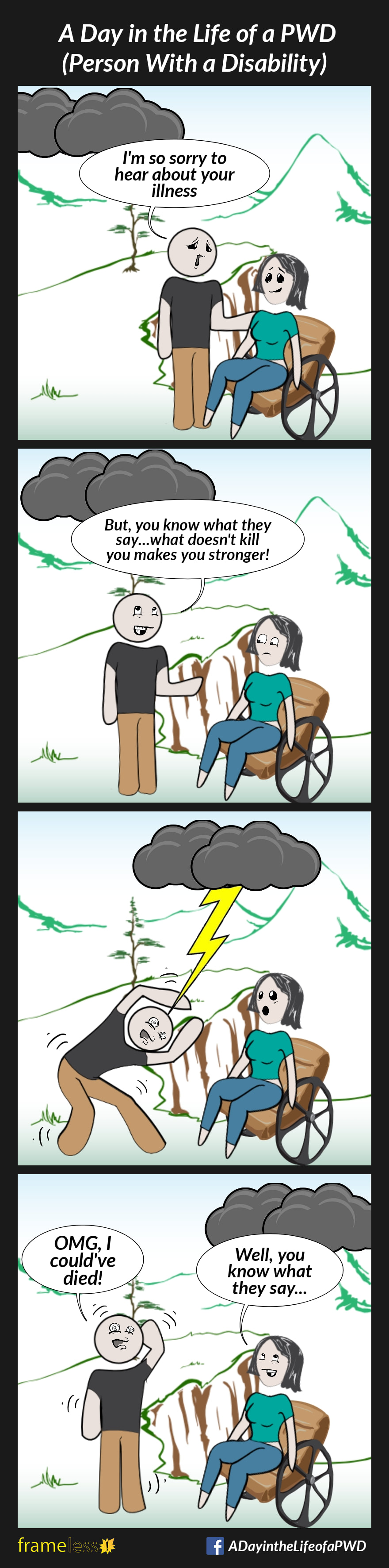 COMIC STRIP 
A Day in the Life of a PWD (Person With a Disability) 

Frame 1:
A woman in a wheelchair is approached by an acquaintance. In the sky, dark storm clouds are rolling in.
ACQUAINTANCE (touching the woman's shoulder): I'm so sorry to hear about your illness

Frame 2:
ACQUAINTANCE: But you know what they say...what doesn't kill you makes you stronger!

Frame 3:
A lightening bolt streaks from the storm clouds and strikes the acquaintance. 

Frame 4:
ACQUAINTANCE: OMG, I could've died!
WOMAN: Well, you know what they say...